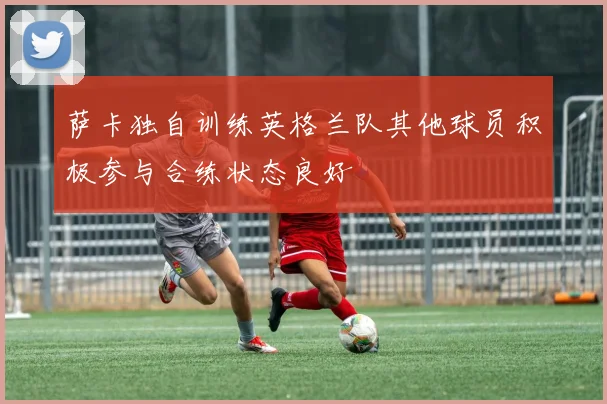 萨卡独自训练英格兰队其他球员积极参与合练状态良好