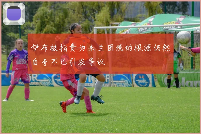 伊布被指责为米兰困境的根源仍然自夸不已引发争议