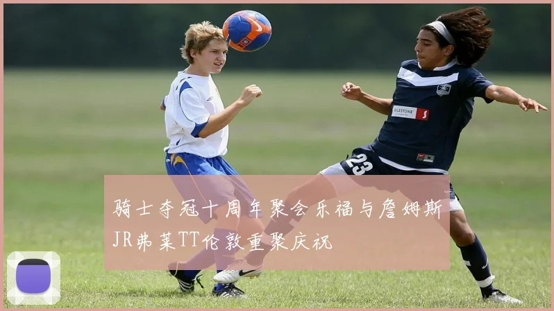 骑士夺冠十周年聚会乐福与詹姆斯JR弗莱TT伦敦重聚庆祝