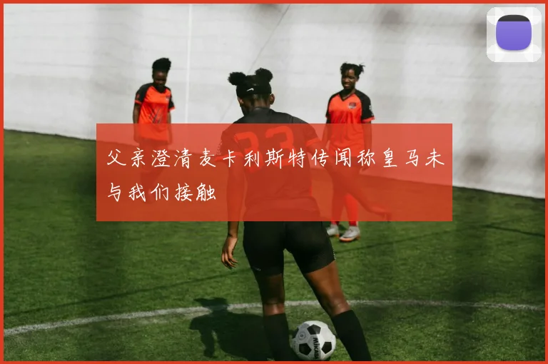 父亲澄清麦卡利斯特传闻称皇马未与我们接触