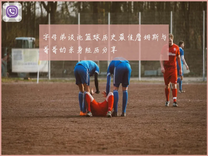 字母弟谈论篮球历史最佳詹姆斯与哥哥的亲身经历分享