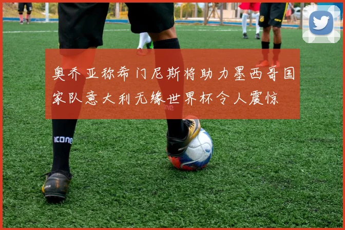 奥乔亚称希门尼斯将助力墨西哥国家队意大利无缘世界杯令人震惊