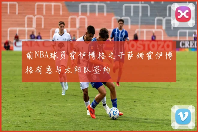 前NBA球员霍伊博格之子萨姆霍伊博格有意与太阳队签约
