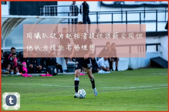 同曦队欲为赵柏清提供顶薪合同但他认为报价不够理想