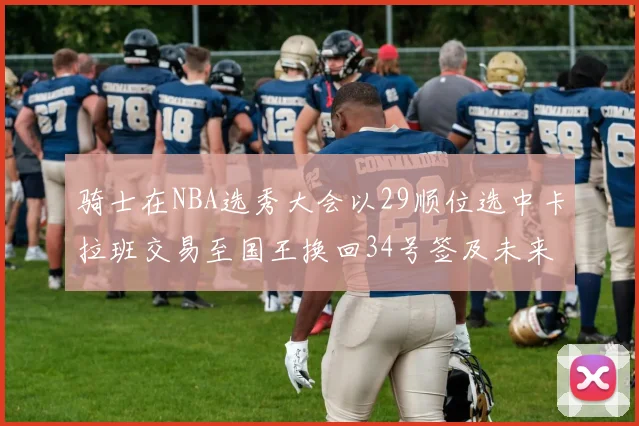 骑士在NBA选秀大会以29顺位选中卡拉班交易至国王换回34号签及未来一轮选秀权