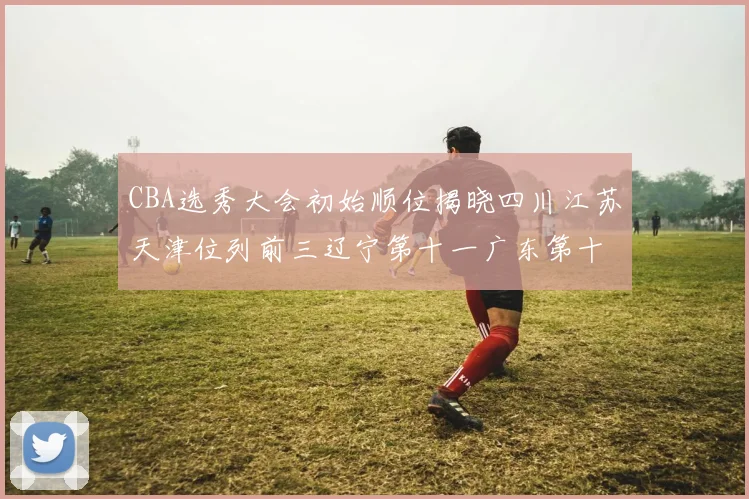 CBA选秀大会初始顺位揭晓四川江苏天津位列前三辽宁第十一广东第十六