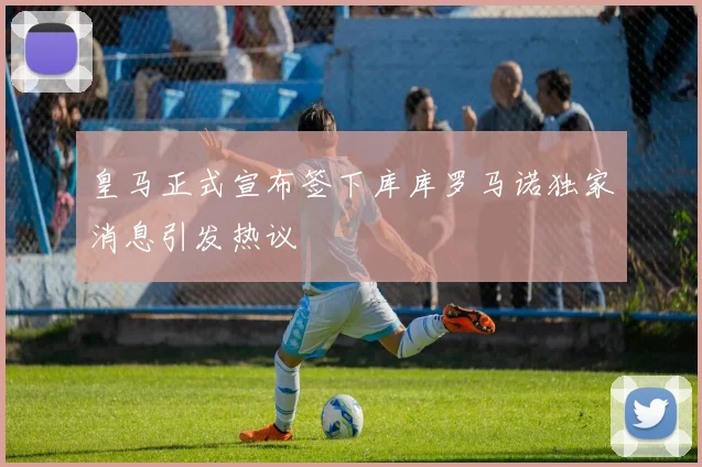 皇马正式宣布签下库库罗马诺独家消息引发热议