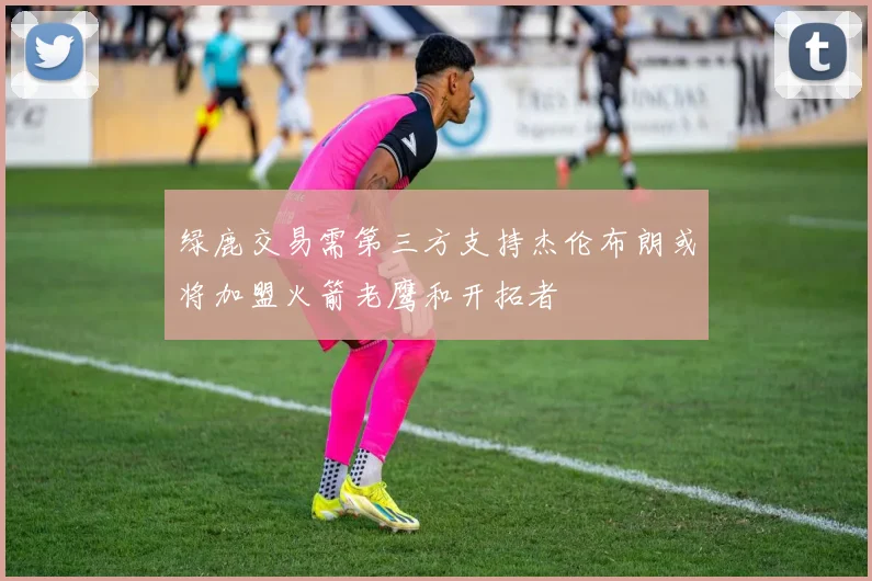 绿鹿交易需第三方支持杰伦布朗或将加盟火箭老鹰和开拓者
