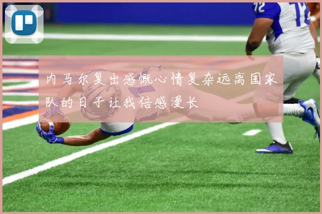 内马尔复出感慨心情复杂远离国家队的日子让我倍感漫长