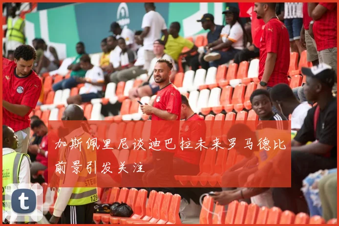 加斯佩里尼谈迪巴拉未来罗马德比前景引发关注