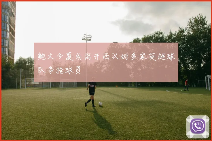 鲍文今夏或离开西汉姆多家英超球队争抢球员