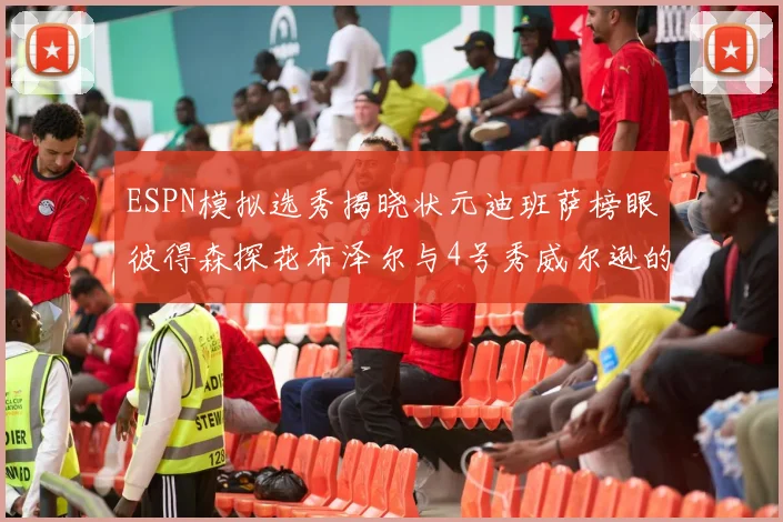 ESPN模拟选秀揭晓状元迪班萨榜眼彼得森探花布泽尔与4号秀威尔逊的精彩表现