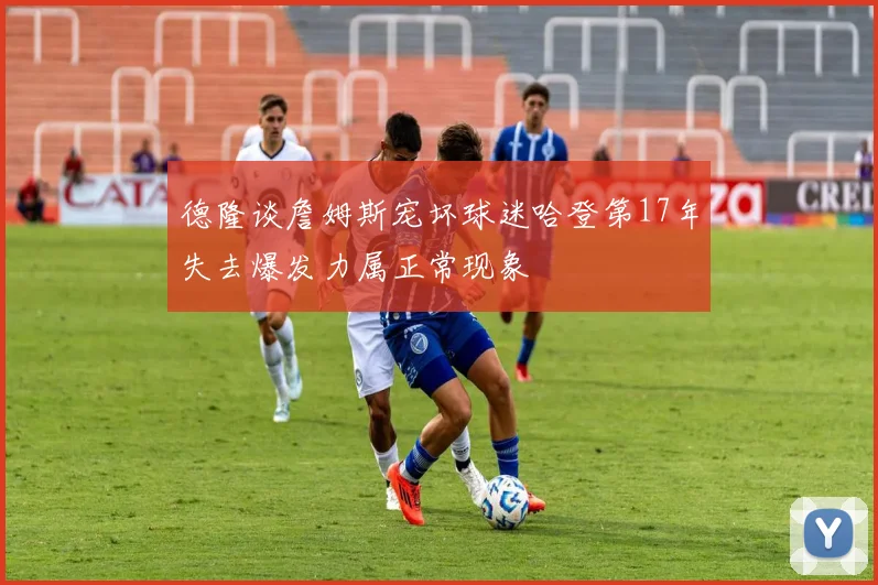 德隆谈詹姆斯宠坏球迷哈登第17年失去爆发力属正常现象