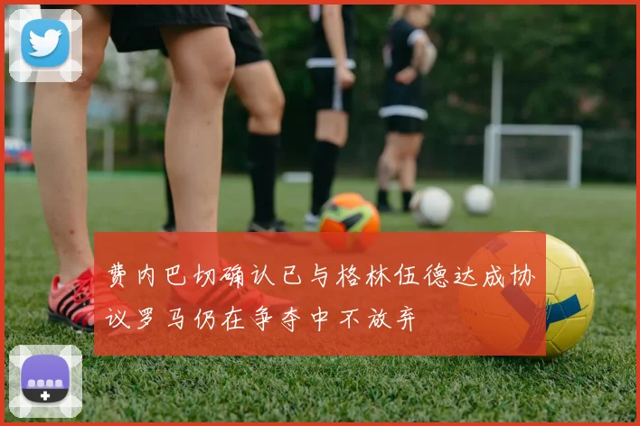 费内巴切确认已与格林伍德达成协议罗马仍在争夺中不放弃