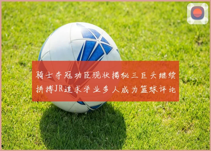 骑士夺冠功臣现状揭秘三巨头继续拼搏JR追求学业多人成为篮球评论员