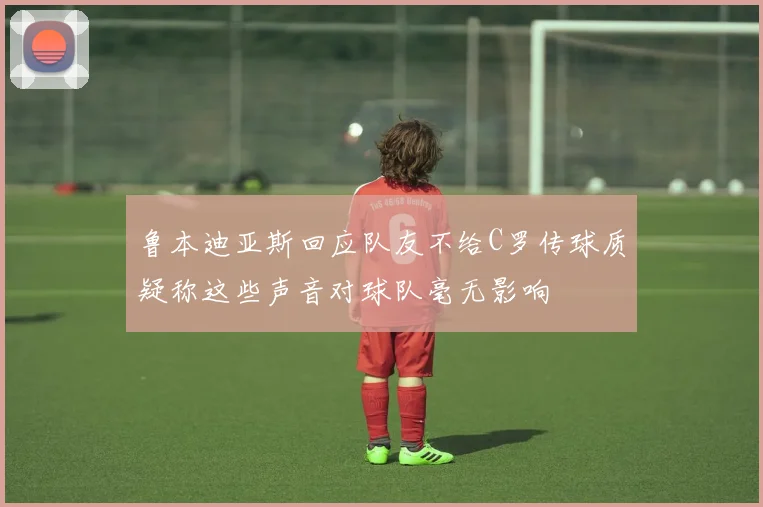 鲁本迪亚斯回应队友不给C罗传球质疑称这些声音对球队毫无影响