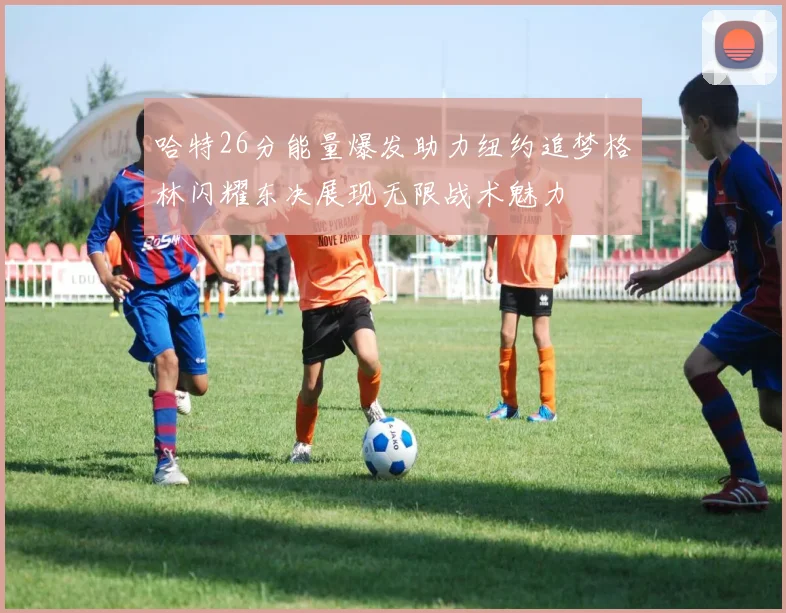 哈特26分能量爆发助力纽约追梦格林闪耀东决展现无限战术魅力