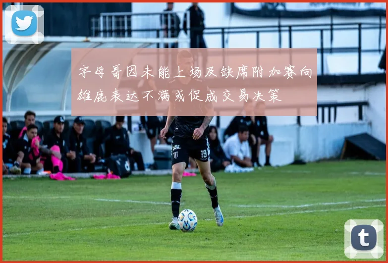 字母哥因未能上场及缺席附加赛向雄鹿表达不满或促成交易决策