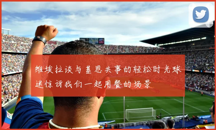 维埃拉谈与基恩共事的轻松时光球迷惊讶我们一起用餐的场景