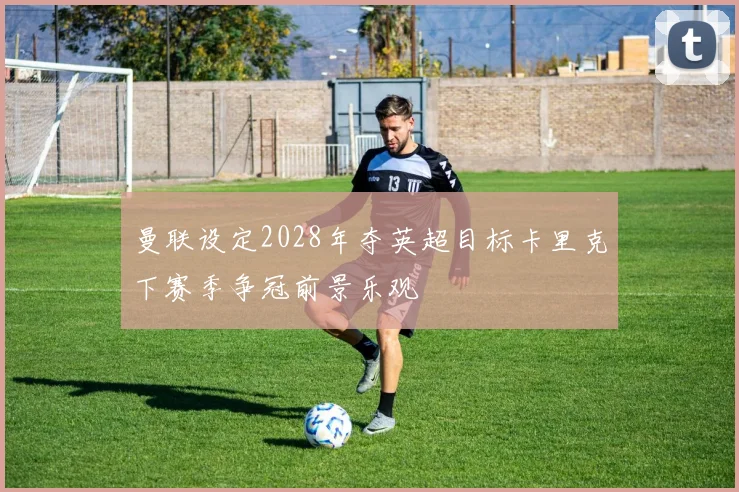 曼联设定2028年夺英超目标卡里克下赛季争冠前景乐观