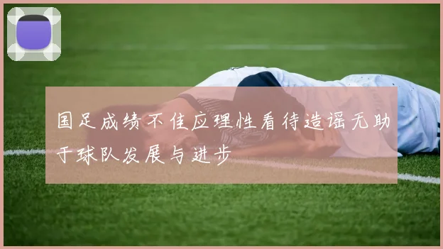国足成绩不佳应理性看待造谣无助于球队发展与进步